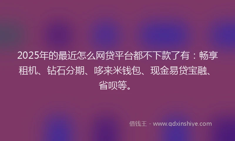 2025年的最近怎么网贷平台都不下款了有：畅享租机、钻石分期、哆来米钱包、现金易贷宝融、省呗等。