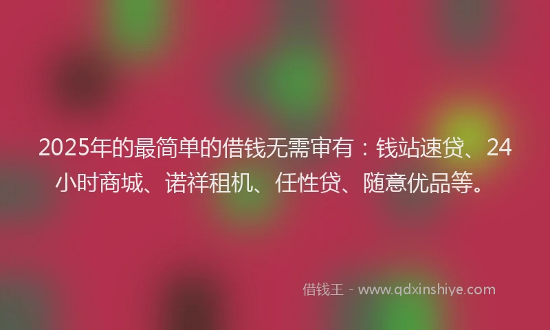 2025年的最简单的借钱无需审有：钱站速贷、24小时商城、诺祥租机、任性贷、随意优品等。