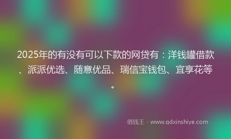 2025年的有没有可以下款的网贷有：洋钱罐借款、派派优选、随意优品、瑞信宝钱包、宜享花等。