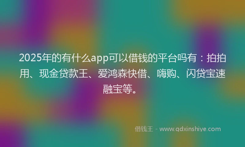2025年的有什么app可以借钱的平台吗有：拍拍用、现金贷款王、爱鸿森快借、嗨购、闪贷宝速融宝等。