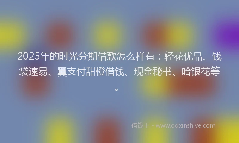 2025年的时光分期借款怎么样有：轻花优品、钱袋速易、翼支付甜橙借钱、现金秘书、哈银花等。