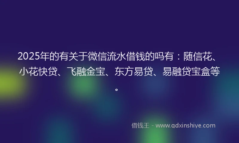 2025年的有关于微信流水借钱的吗有：随信花、小花快贷、飞融金宝、东方易贷、易融贷宝盒等。