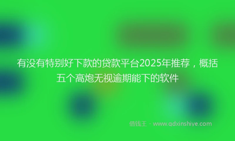 有没有特别好下款的贷款平台2025年推荐，概括五个高炮无视逾期能下的软件