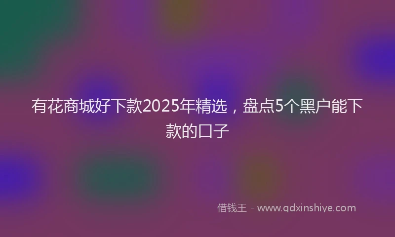 有花商城好下款2025年精选，盘点5个黑户能下款的口子