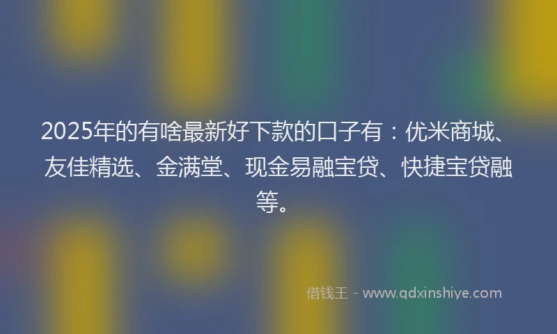 2025年的有啥最新好下款的口子有：优米商城、友佳精选、金满堂、现金易融宝贷、快捷宝贷融等。