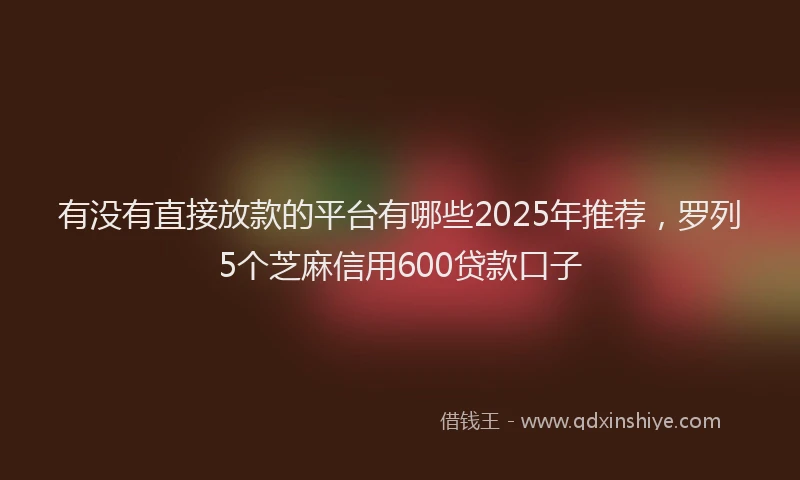 有没有直接放款的平台有哪些2025年推荐，罗列5个芝麻信用600贷款口子