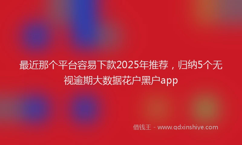 最近那个平台容易下款2025年推荐，归纳5个无视逾期大数据花户黑户app