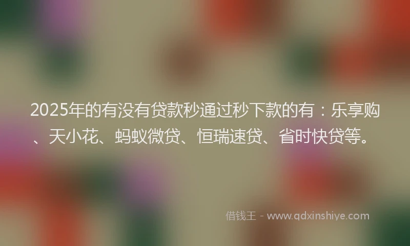 2025年的有没有贷款秒通过秒下款的有:乐享购、天小花、蚂蚁微贷、恒瑞速贷、省时快贷等。