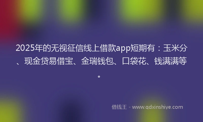 2025年的无视征信线上借款app短期有：玉米分、现金贷易借宝、金瑞钱包、口袋花、钱满满等。