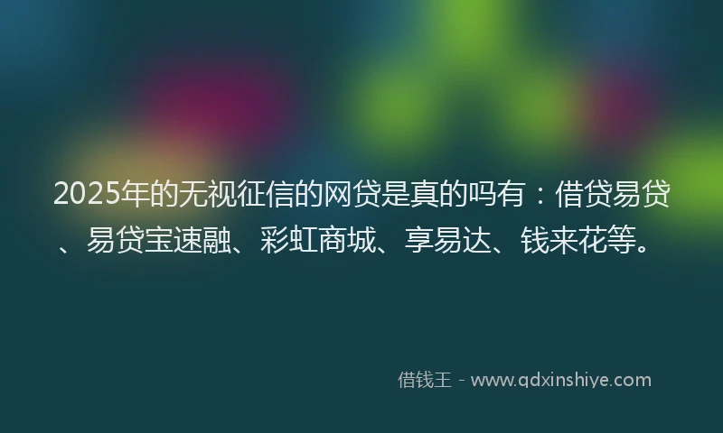 2025年的无视征信的网贷是真的吗有：借贷易贷、易贷宝速融、彩虹商城、享易达、钱来花等。