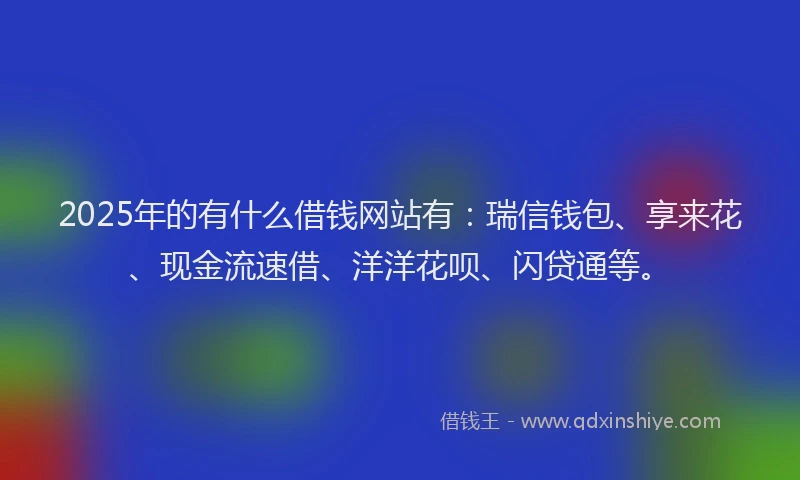 2025年的有什么借钱网站有：瑞信钱包、享来花、现金流速借、洋洋花呗、闪贷通等。