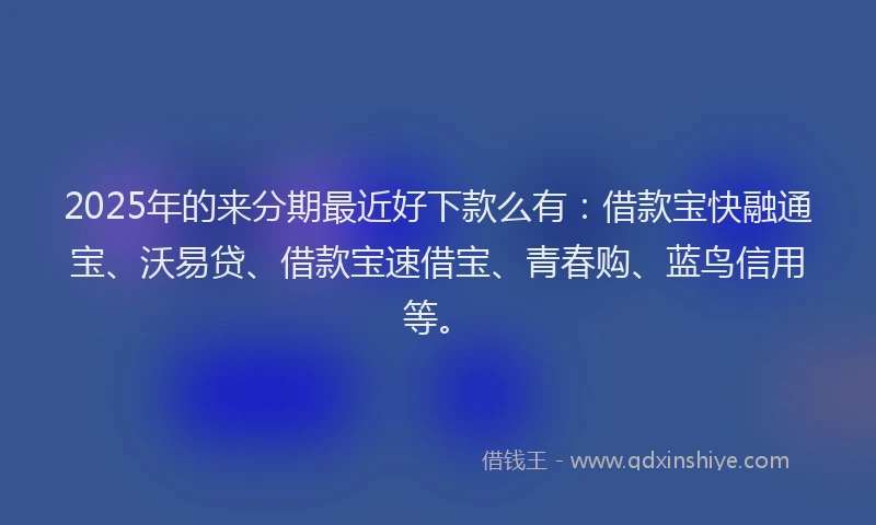 2025年的来分期最近好下款么有：借款宝快融通宝、沃易贷、借款宝速借宝、青春购、蓝鸟信用等。