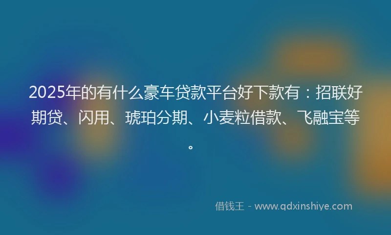 2025年的有什么豪车贷款平台好下款有：招联好期贷、闪用、琥珀分期、小麦粒借款、飞融宝等。