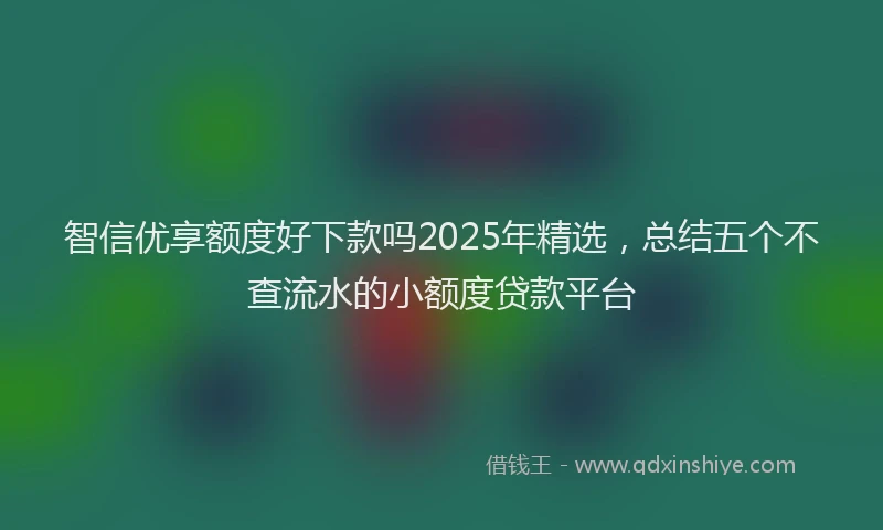 智信优享额度好下款吗2025年精选，总结五个不查流水的小额度贷款平台