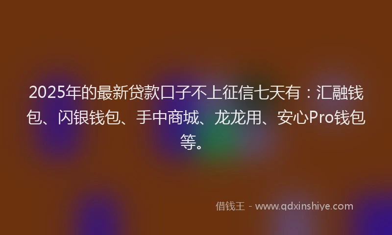 2025年的最新贷款口子不上征信七天有：汇融钱包、闪银钱包、手中商城、龙龙用、安心Pro钱包等。