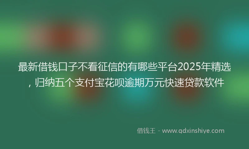 最新借钱口子不看征信的有哪些平台2025年精选，归纳五个支付宝花呗逾期万元快速贷款软件