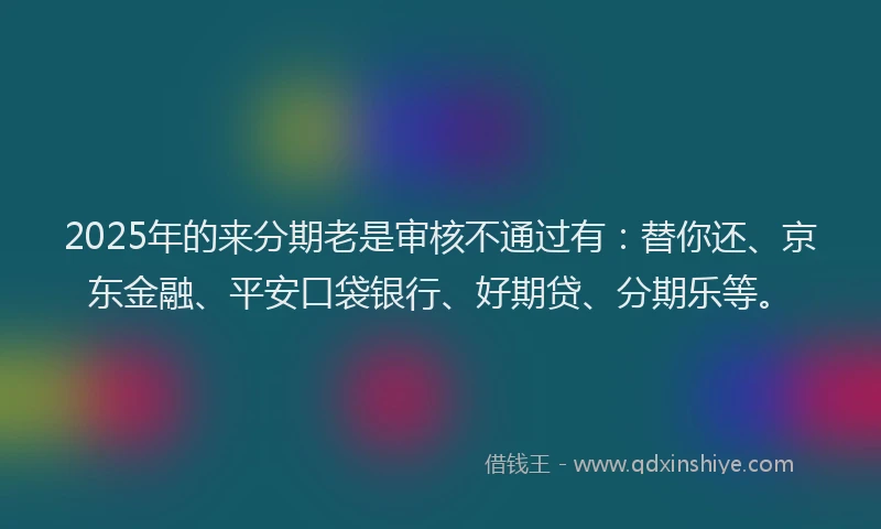 2025年的来分期老是审核不通过有：替你还、京东金融、平安口袋银行、好期贷、分期乐等。