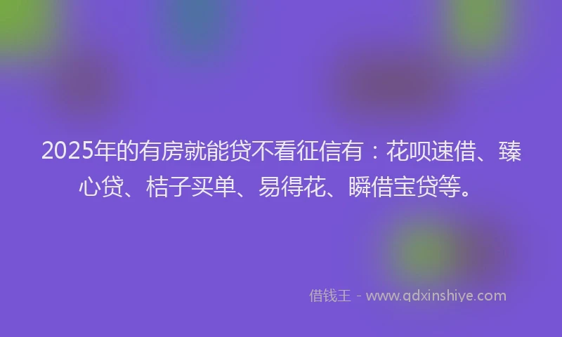 2025年的有房就能贷不看征信有：花呗速借、臻心贷、桔子买单、易得花、瞬借宝贷等。