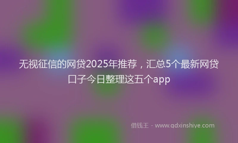 无视征信的网贷2025年推荐，汇总5个最新网贷口子今日整理这五个app