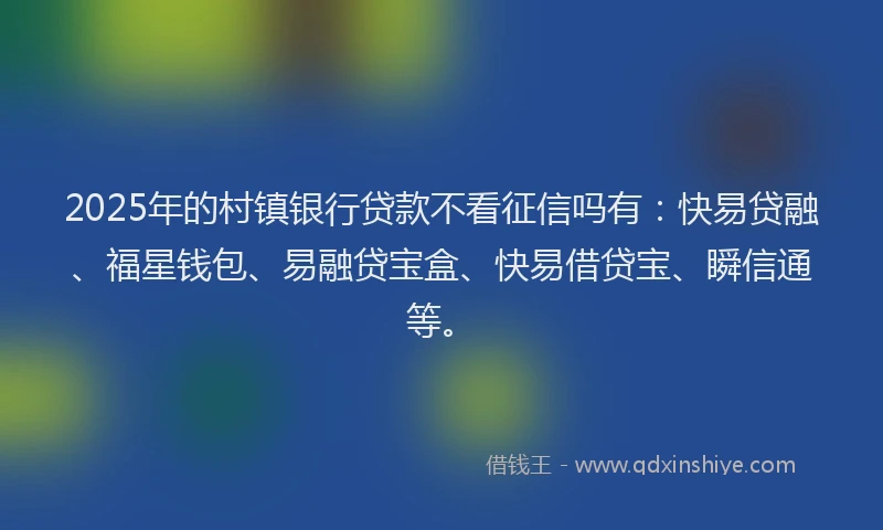 2025年的村镇银行贷款不看征信吗有：快易贷融、福星钱包、易融贷宝盒、快易借贷宝、瞬信通等。