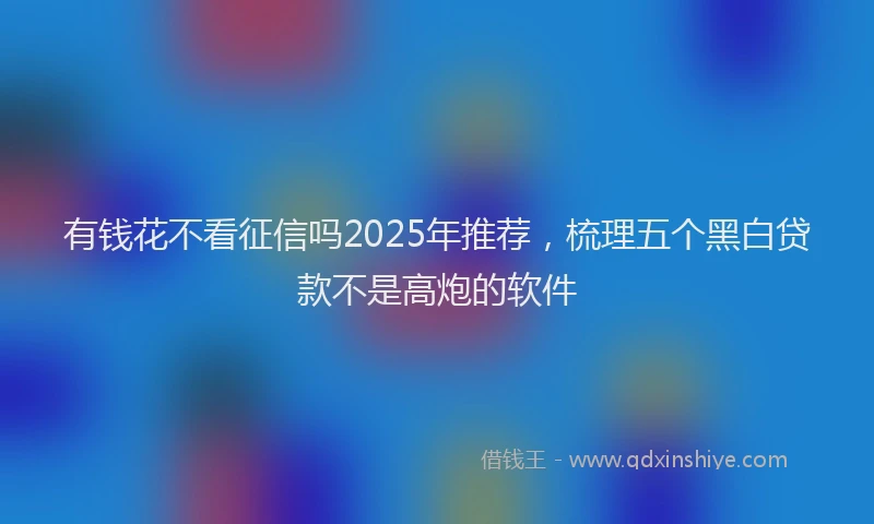 有钱花不看征信吗2025年推荐，梳理五个黑白贷款不是高炮的软件