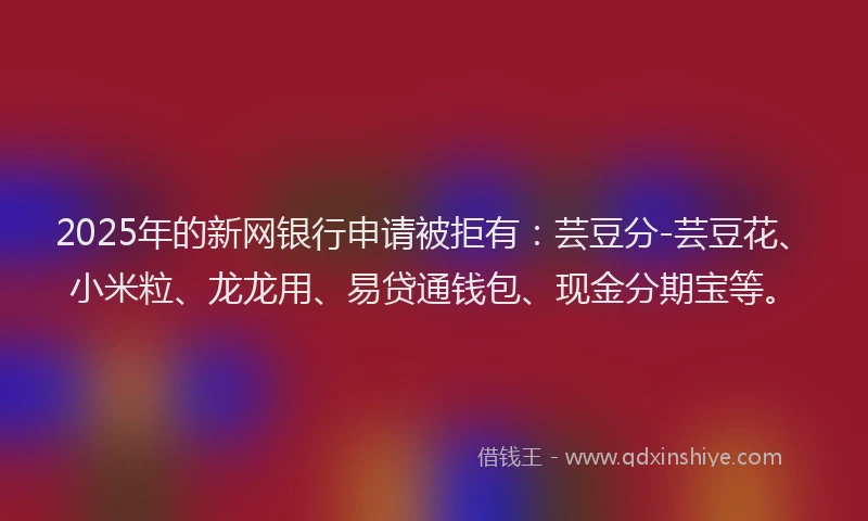 2025年的新网银行申请被拒有：芸豆分-芸豆花、小米粒、龙龙用、易贷通钱包、现金分期宝等。