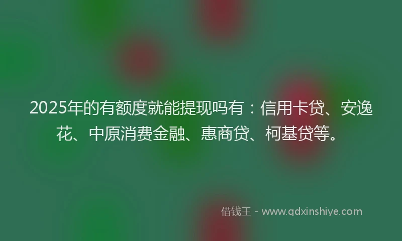 2025年的有额度就能提现吗有：信用卡贷、安逸花、中原消费金融、惠商贷、柯基贷等。