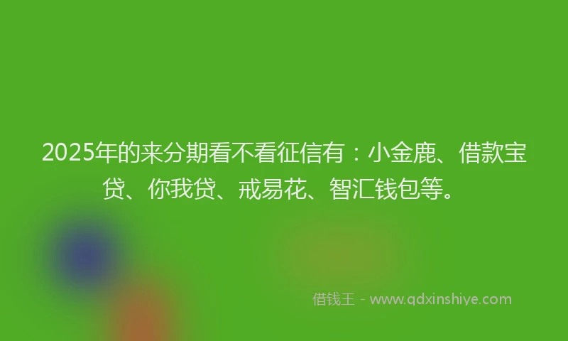2025年的来分期看不看征信有：小金鹿、借款宝贷、你我贷、戒易花、智汇钱包等。