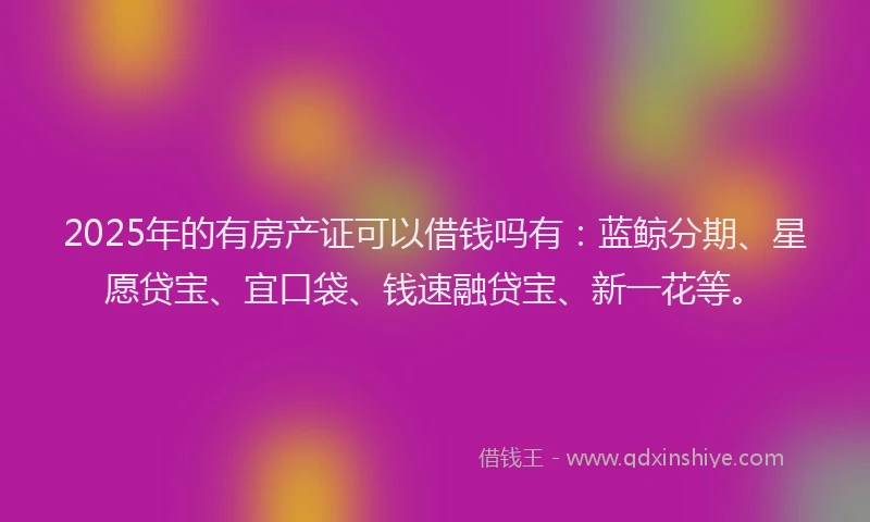 2025年的有房产证可以借钱吗有：蓝鲸分期、星愿贷宝、宜口袋、钱速融贷宝、新一花等。