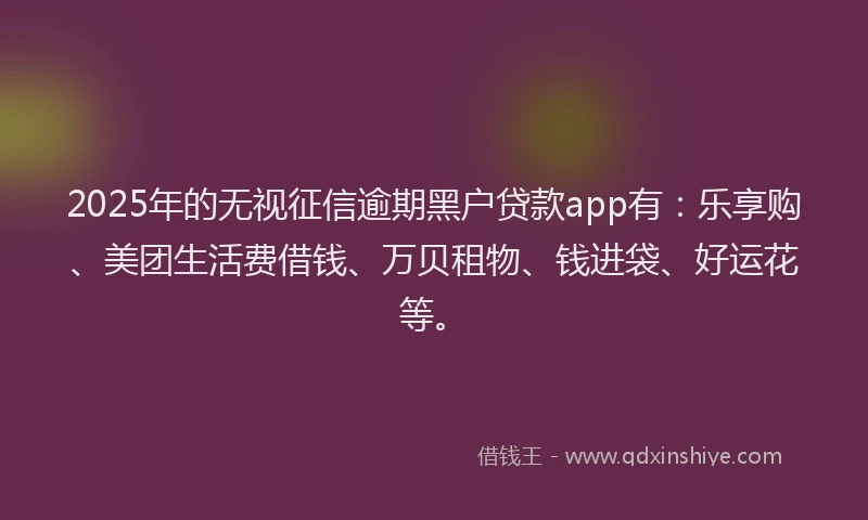 2025年的无视征信逾期黑户贷款app有：乐享购、美团生活费借钱、万贝租物、钱进袋、好运花等。