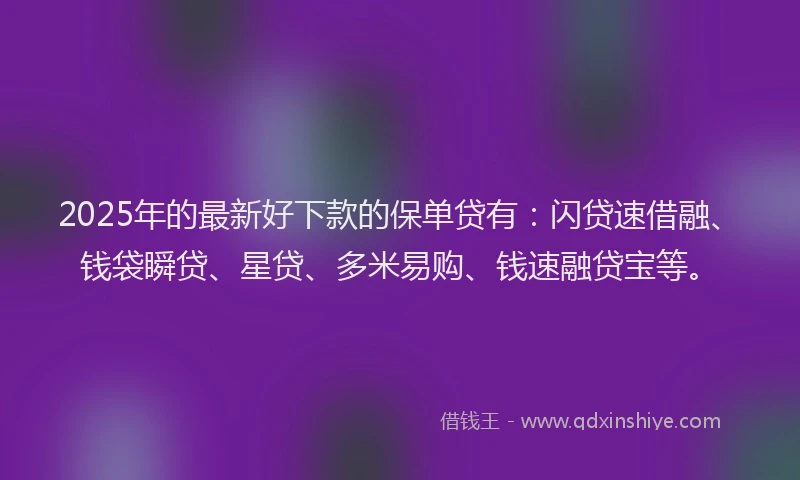 2025年的最新好下款的保单贷有：闪贷速借融、钱袋瞬贷、星贷、多米易购、钱速融贷宝等。