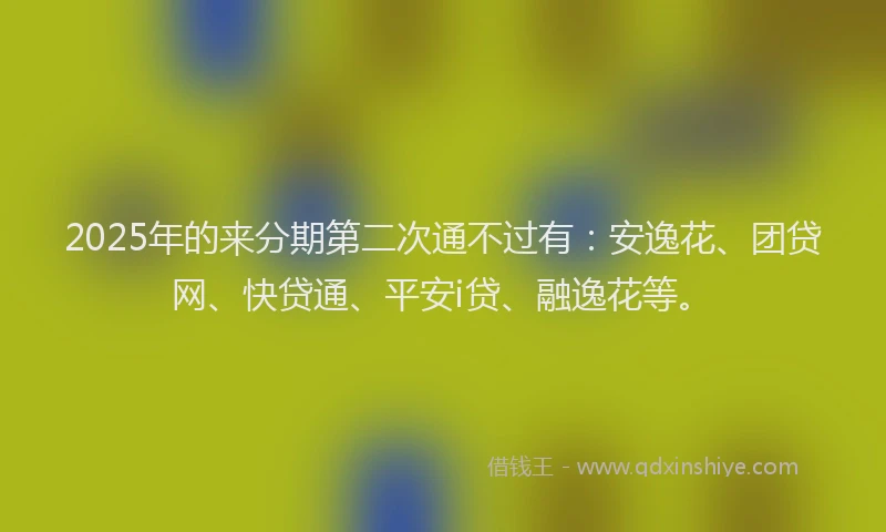 2025年的来分期第二次通不过有：安逸花、团贷网、快贷通、平安i贷、融逸花等。