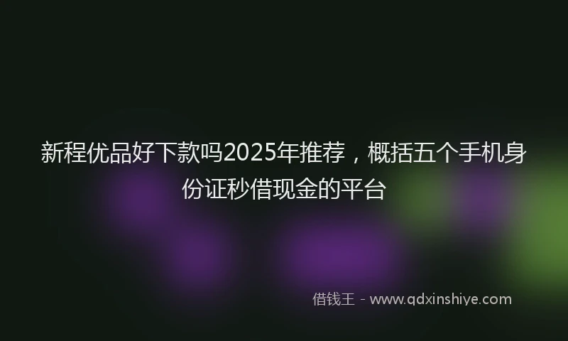 新程优品好下款吗2025年推荐，概括五个手机身份证秒借现金的平台