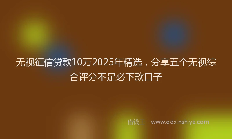 无视征信贷款10万2025年精选，分享五个无视综合评分不足必下款口子