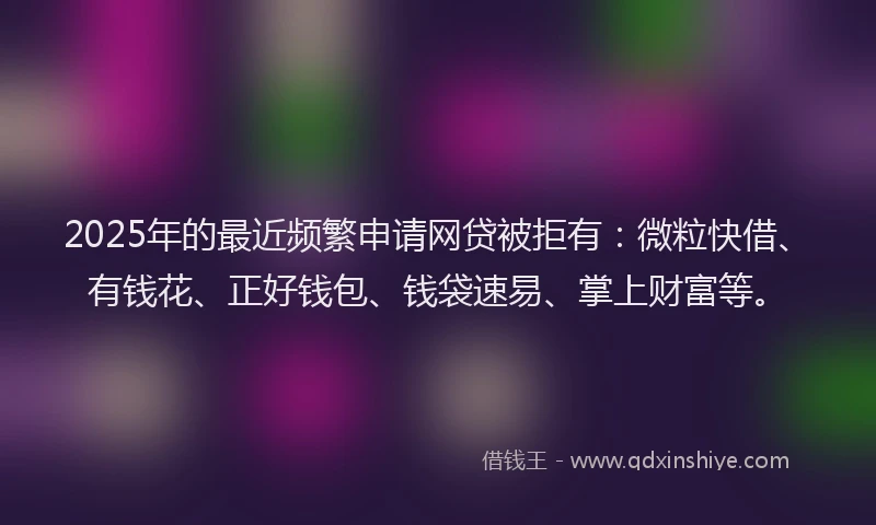 2025年的最近频繁申请网贷被拒有：微粒快借、有钱花、正好钱包、钱袋速易、掌上财富等。