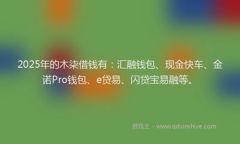2025年的木柒借钱有：汇融钱包、现金快车、金诺Pro钱包、e贷易、闪贷宝易融等。