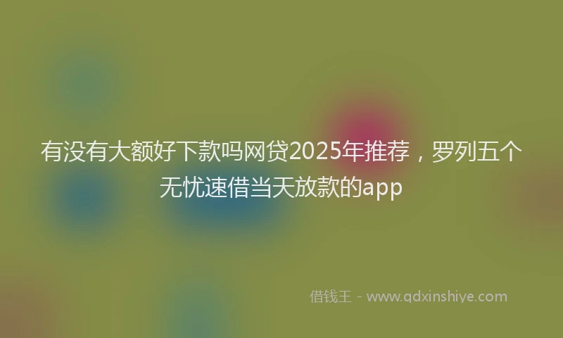 有没有大额好下款吗网贷2025年推荐，罗列五个无忧速借当天放款的app