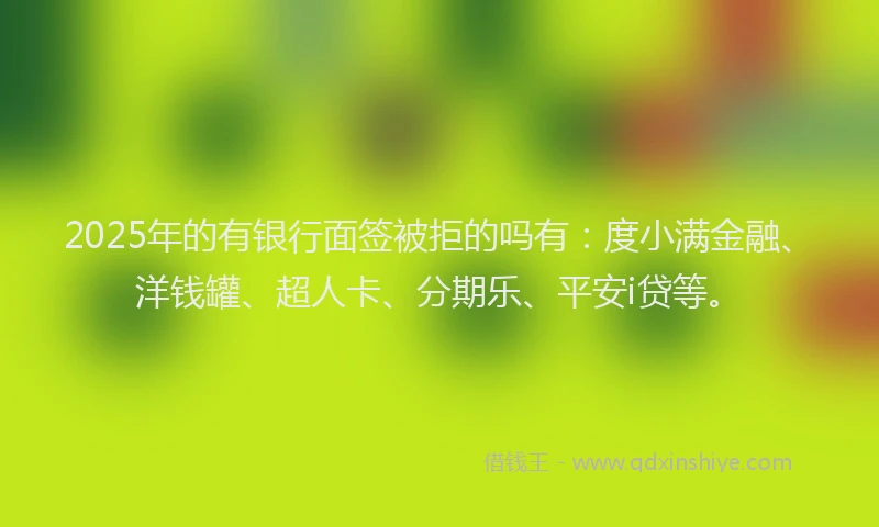 2025年的有银行面签被拒的吗有：度小满金融、洋钱罐、超人卡、分期乐、平安i贷等。