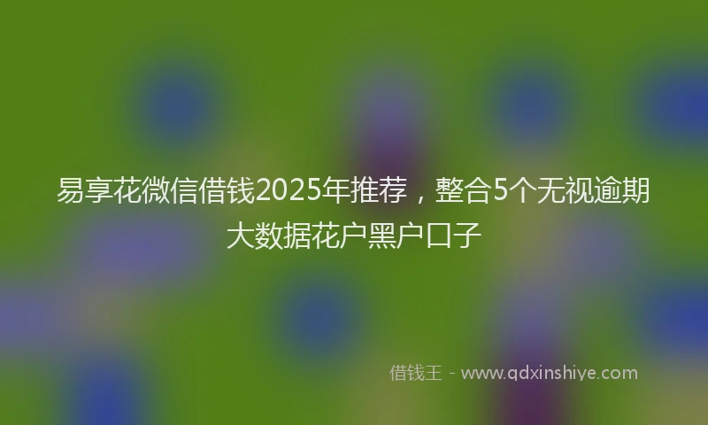 易享花微信借钱2025年推荐，整合5个无视逾期大数据花户黑户口子