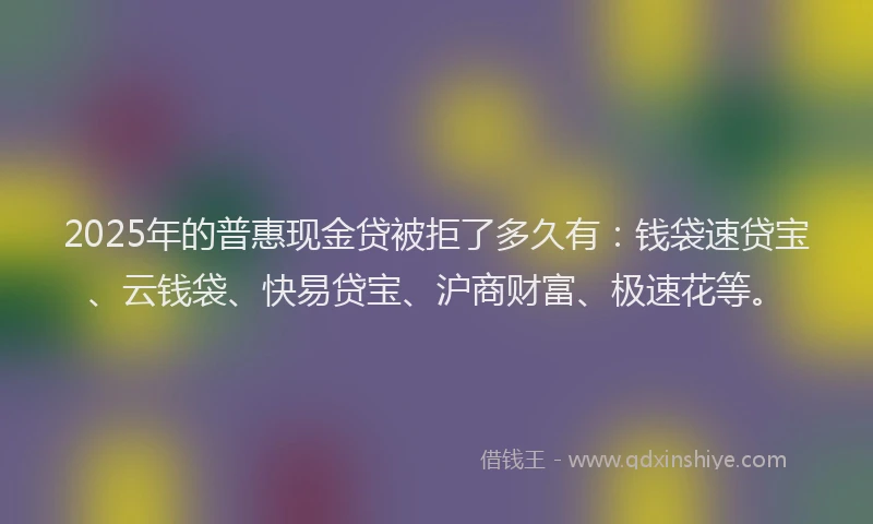 2025年的普惠现金贷被拒了多久有：钱袋速贷宝、云钱袋、快易贷宝、沪商财富、极速花等。