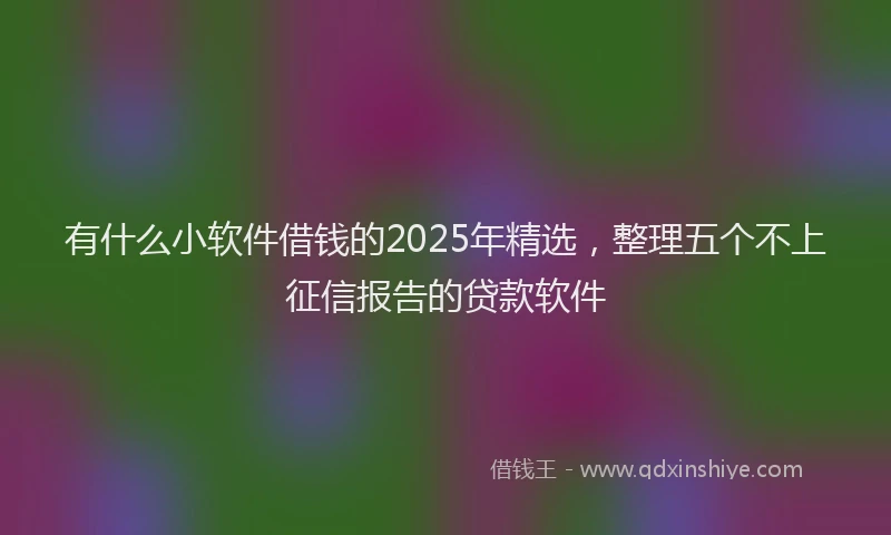 有什么小软件借钱的2025年精选，整理五个不上征信报告的贷款软件