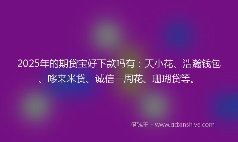 2025年的期贷宝好下款吗有：天小花、浩瀚钱包、哆来米贷、诚信一周花、珊瑚贷等。