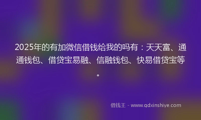 2025年的有加微信借钱给我的吗有：天天富、通通钱包、借贷宝易融、信融钱包、快易借贷宝等。