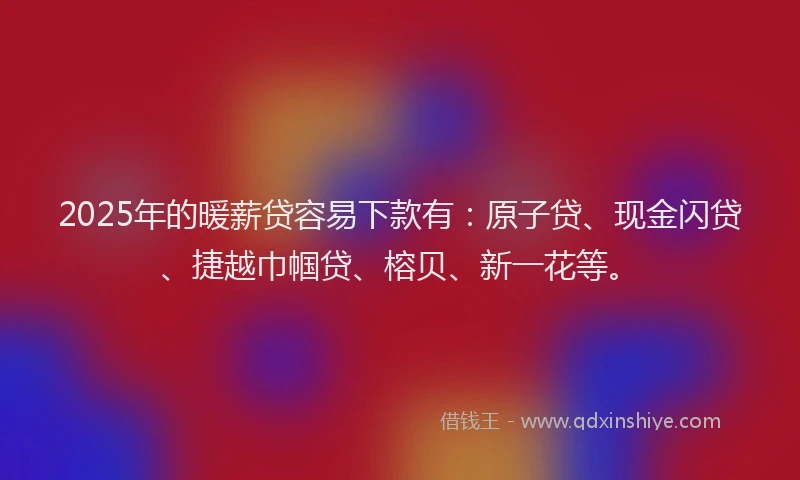 2025年的暖薪贷容易下款有：原子贷、现金闪贷、捷越巾帼贷、榕贝、新一花等。