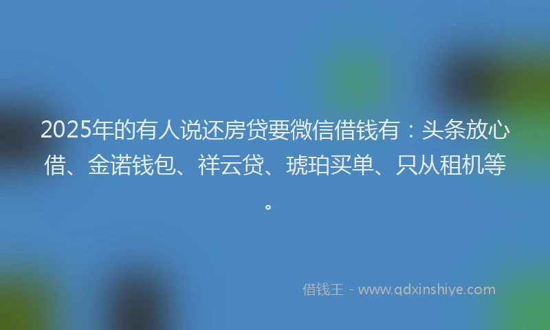 2025年的有人说还房贷要微信借钱有：头条放心借、金诺钱包、祥云贷、琥珀买单、只从租机等。