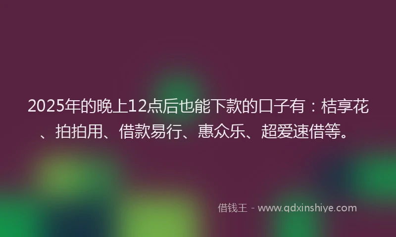 2025年的晚上12点后也能下款的口子有：桔享花、拍拍用、借款易行、惠众乐、超爱速借等。