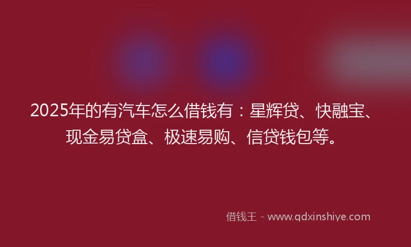 2025年的有汽车怎么借钱有：星辉贷、快融宝、现金易贷盒、极速易购、信贷钱包等。