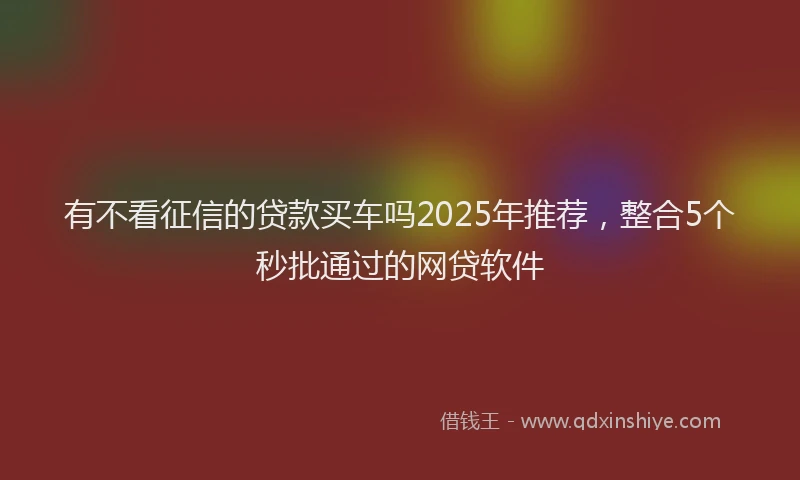 有不看征信的贷款买车吗2025年推荐，整合5个秒批通过的网贷软件