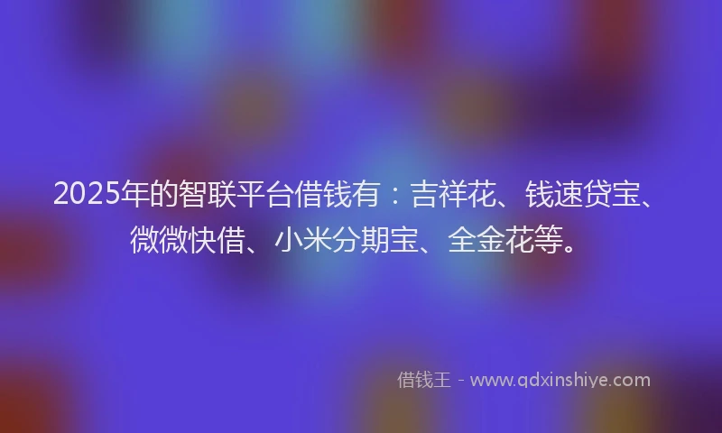 2025年的智联平台借钱有：吉祥花、钱速贷宝、微微快借、小米分期宝、全金花等。