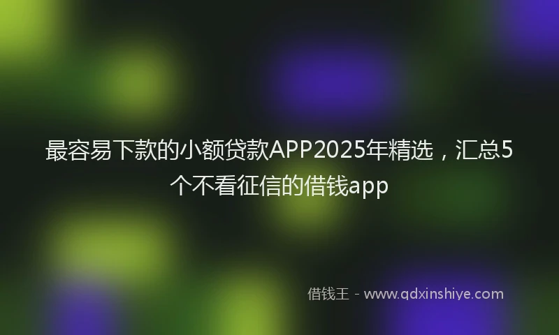 最容易下款的小额贷款APP2025年精选，汇总5个不看征信的借钱app